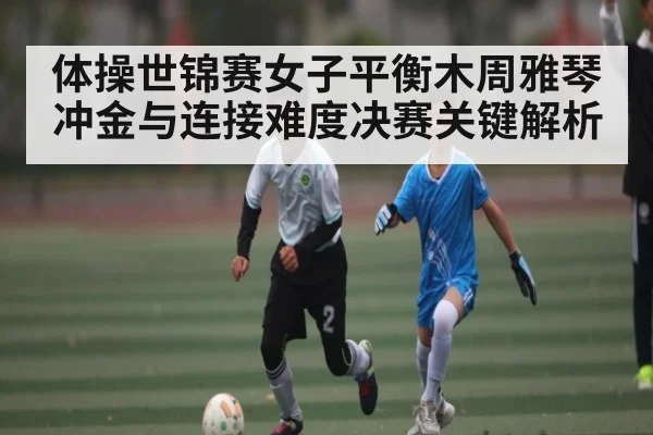 体操世锦赛女子平衡木周雅琴冲金与连接难度决赛关键解析