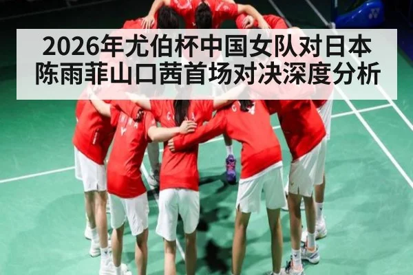 2026年尤伯杯中国女队对日本陈雨菲山口茜首场对决深度分析
