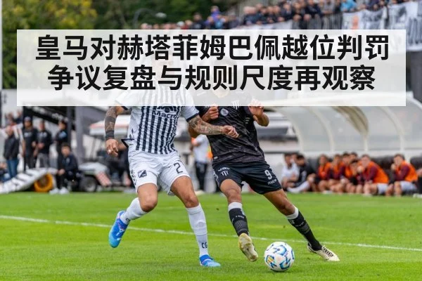 皇马对赫塔菲姆巴佩越位判罚争议复盘与规则尺度再观察